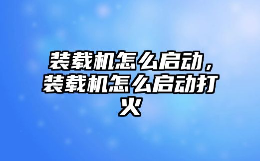 裝載機怎么啟動，裝載機怎么啟動打火