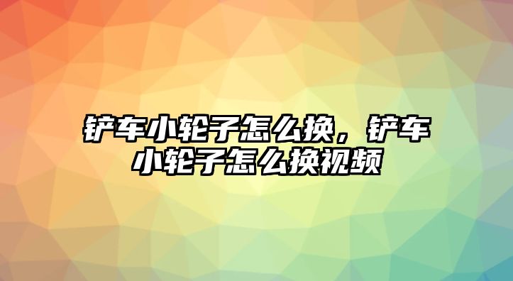 鏟車小輪子怎么換，鏟車小輪子怎么換視頻