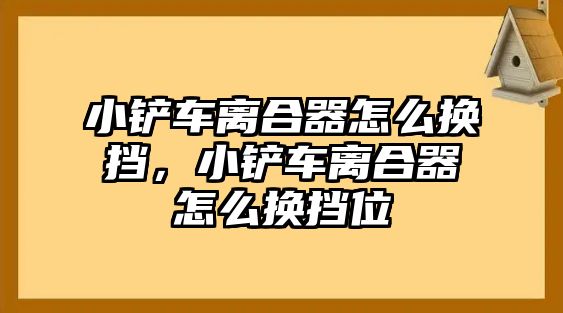 小鏟車離合器怎么換擋，小鏟車離合器怎么換擋位