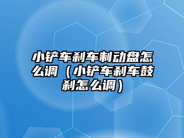 小鏟車剎車制動盤怎么調（小鏟車剎車鼓剎怎么調）