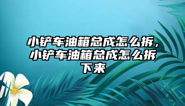 小鏟車油箱總成怎么拆，小鏟車油箱總成怎么拆下來