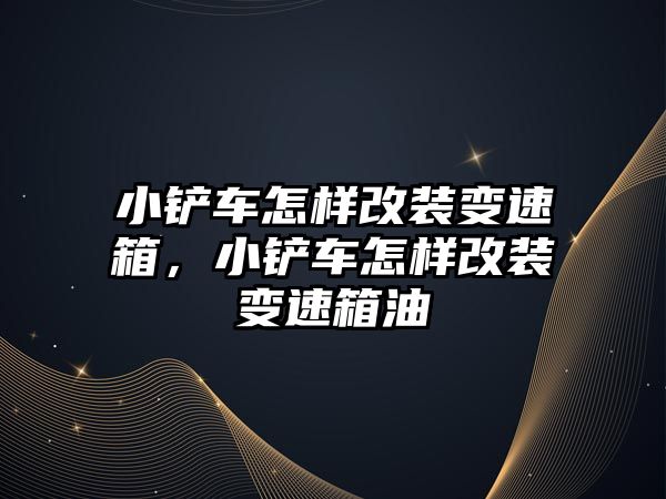 小鏟車怎樣改裝變速箱，小鏟車怎樣改裝變速箱油