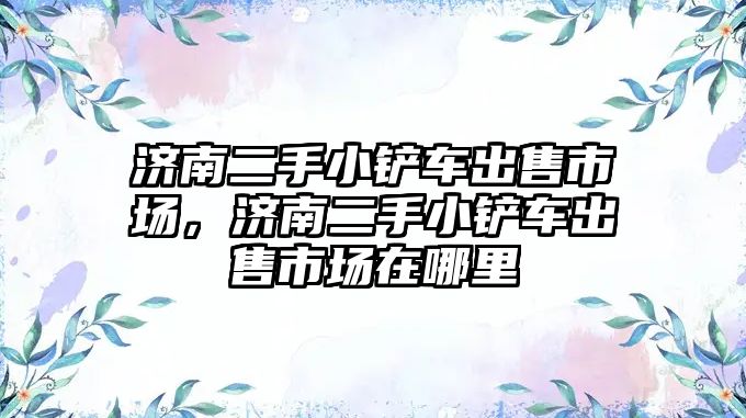 濟(jì)南二手小鏟車出售市場，濟(jì)南二手小鏟車出售市場在哪里