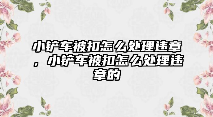 小鏟車被扣怎么處理違章，小鏟車被扣怎么處理違章的