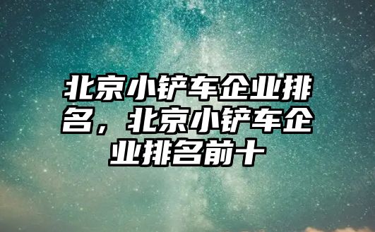 北京小鏟車(chē)企業(yè)排名，北京小鏟車(chē)企業(yè)排名前十