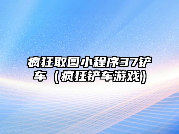 瘋狂取圖小程序37鏟車（瘋狂鏟車游戲）