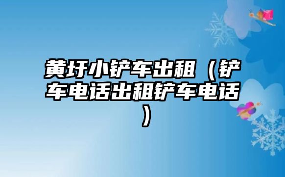 黃圩小鏟車出租（鏟車電話出租鏟車電話）