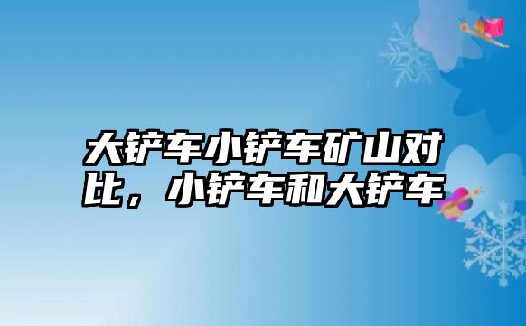 大鏟車小鏟車礦山對比，小鏟車和大鏟車