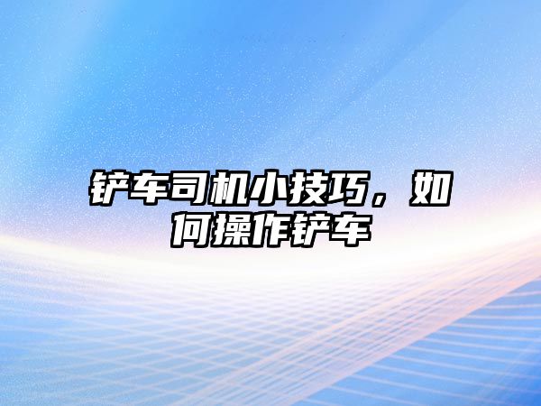 鏟車司機小技巧，如何操作鏟車