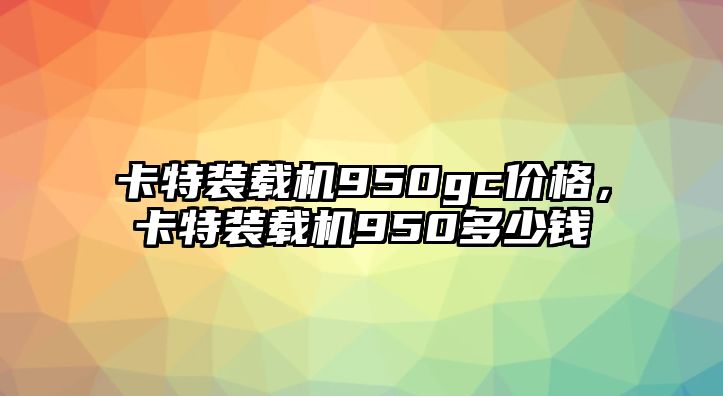 卡特裝載機950gc價格，卡特裝載機950多少錢