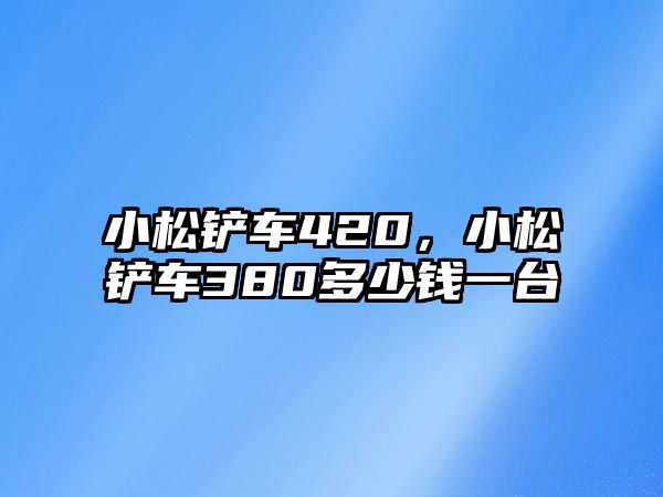 小松鏟車420，小松鏟車380多少錢一臺