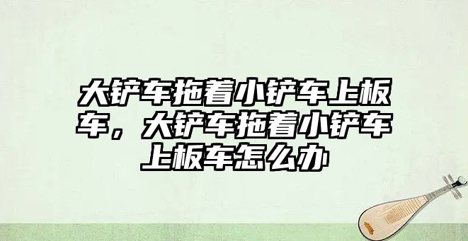 大鏟車拖著小鏟車上板車，大鏟車拖著小鏟車上板車怎么辦