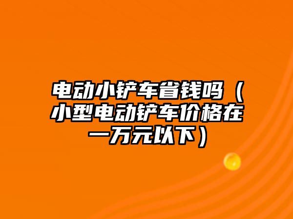 電動小鏟車省錢嗎（小型電動鏟車價格在一萬元以下）