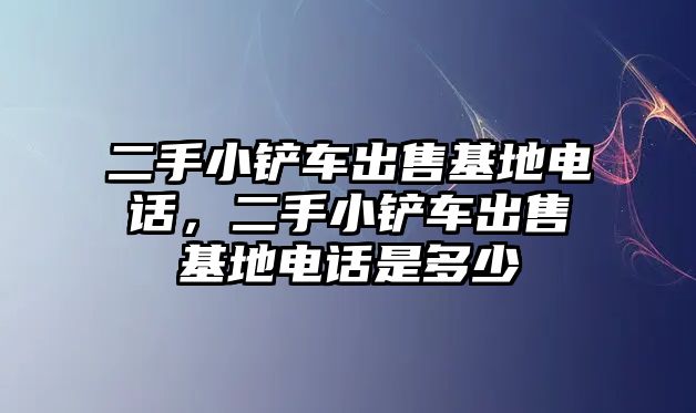 二手小鏟車出售基地電話，二手小鏟車出售基地電話是多少