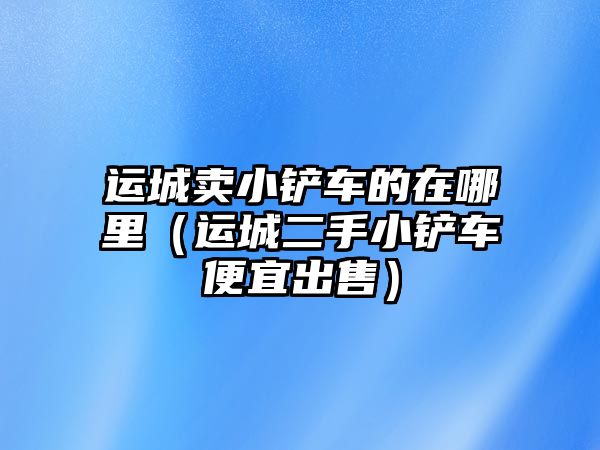 運城賣小鏟車的在哪里（運城二手小鏟車便宜出售）