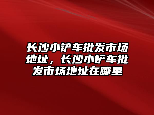 長沙小鏟車批發市場地址，長沙小鏟車批發市場地址在哪里