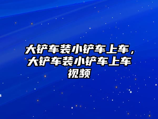 大鏟車裝小鏟車上車，大鏟車裝小鏟車上車視頻