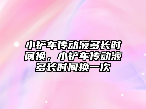 小鏟車傳動液多長時間換，小鏟車傳動液多長時間換一次