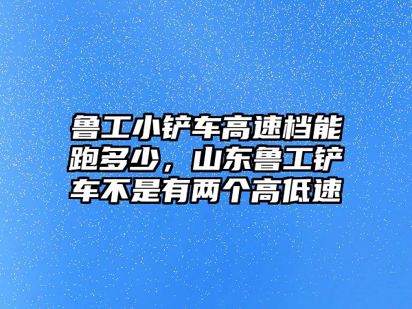 魯工小鏟車高速檔能跑多少，山東魯工鏟車不是有兩個高低速