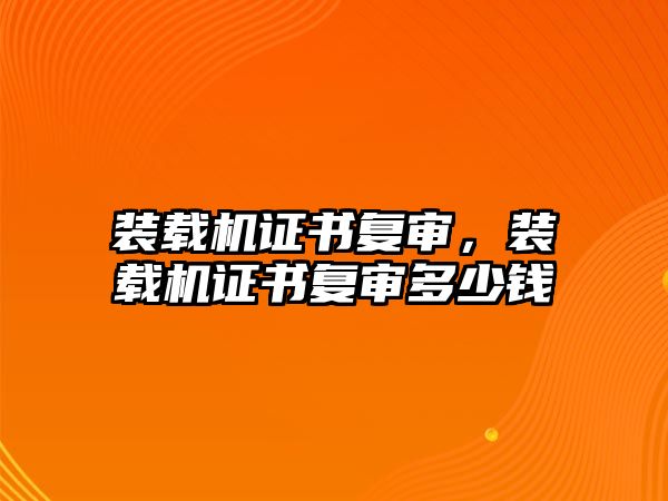 裝載機證書復審，裝載機證書復審多少錢