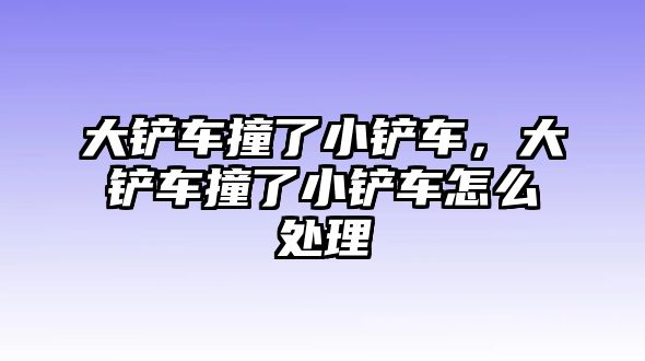 大鏟車撞了小鏟車，大鏟車撞了小鏟車怎么處理