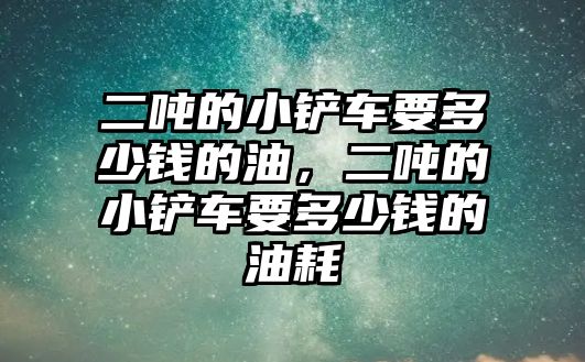 二噸的小鏟車要多少錢的油，二噸的小鏟車要多少錢的油耗