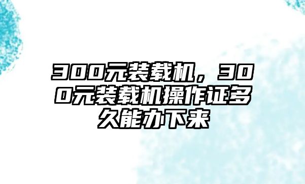 300元裝載機，300元裝載機操作證多久能辦下來