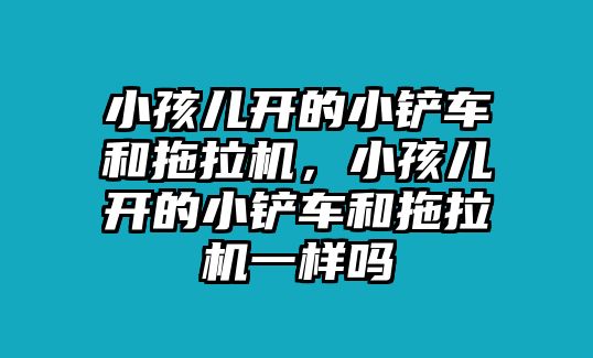 小孩兒開的小鏟車和拖拉機，小孩兒開的小鏟車和拖拉機一樣嗎