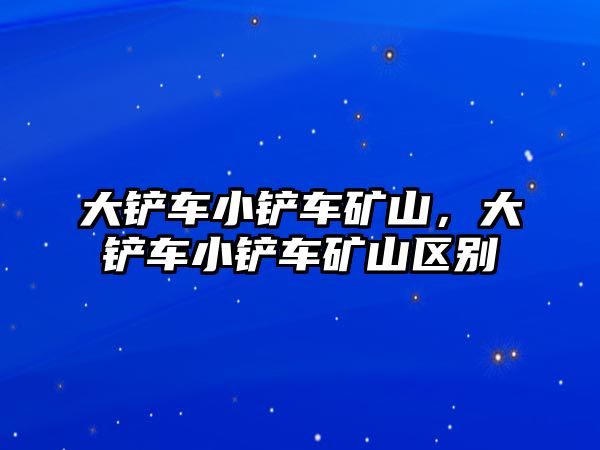 大鏟車小鏟車礦山，大鏟車小鏟車礦山區別