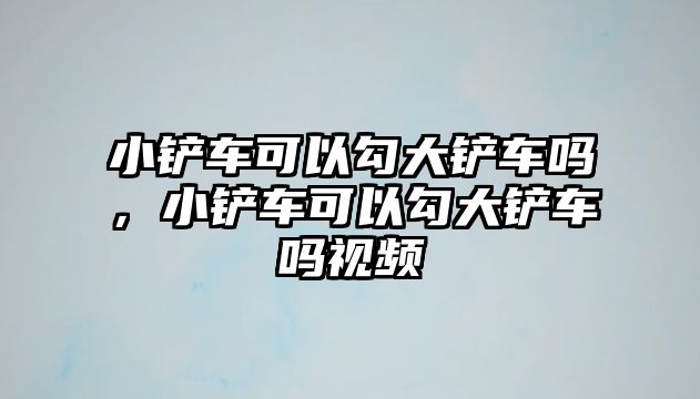 小鏟車可以勾大鏟車嗎，小鏟車可以勾大鏟車嗎視頻