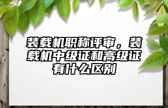 裝載機職稱評審，裝載機中級證和高級證有什么區(qū)別