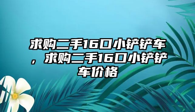 求購二手16口小鏟鏟車，求購二手16口小鏟鏟車價格