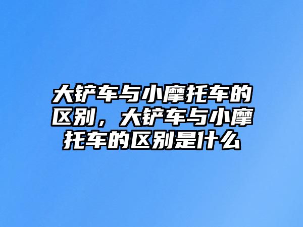 大鏟車與小摩托車的區(qū)別，大鏟車與小摩托車的區(qū)別是什么