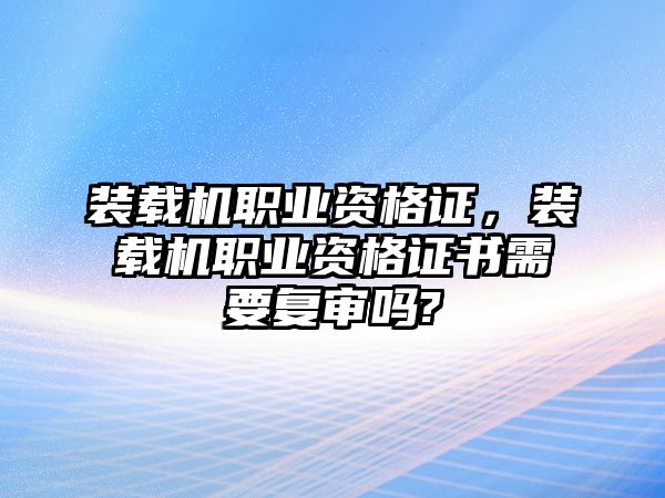 裝載機職業資格證，裝載機職業資格證書需要復審嗎?