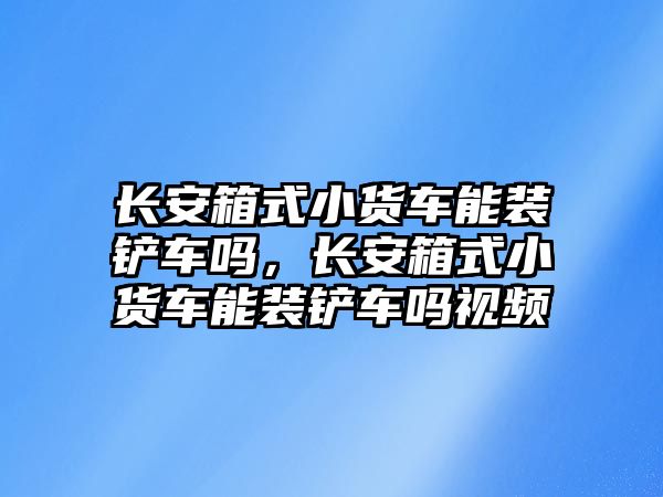 長安箱式小貨車能裝鏟車嗎，長安箱式小貨車能裝鏟車嗎視頻