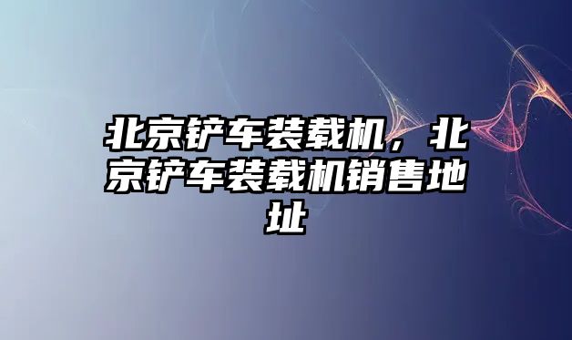 北京鏟車裝載機，北京鏟車裝載機銷售地址