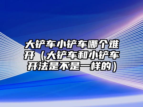 大鏟車小鏟車哪個難開（大鏟車和小鏟車開法是不是一樣的）