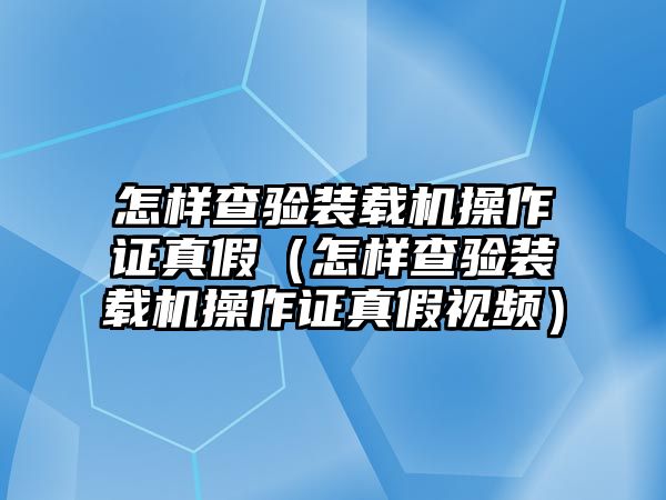 怎樣查驗(yàn)裝載機(jī)操作證真假（怎樣查驗(yàn)裝載機(jī)操作證真假視頻）