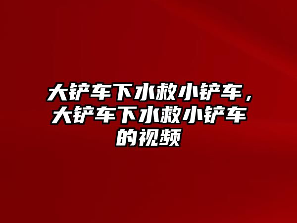 大鏟車下水救小鏟車，大鏟車下水救小鏟車的視頻