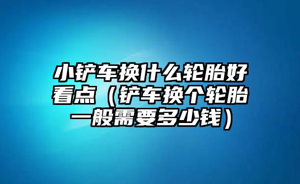 小鏟車換什么輪胎好看點（鏟車換個輪胎一般需要多少錢）