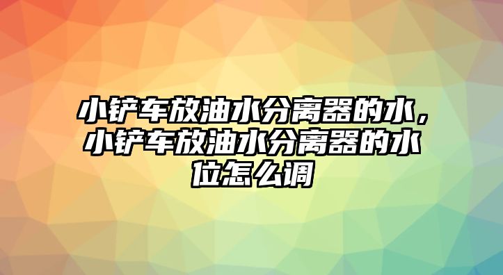 小鏟車放油水分離器的水，小鏟車放油水分離器的水位怎么調