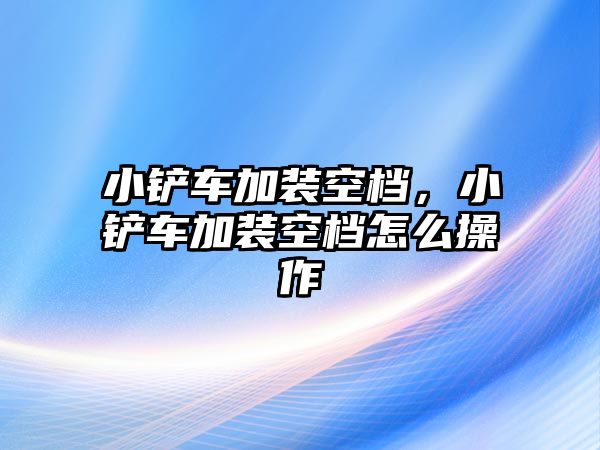 小鏟車加裝空檔，小鏟車加裝空檔怎么操作