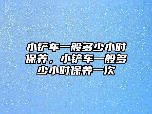 小鏟車一般多少小時保養(yǎng)，小鏟車一般多少小時保養(yǎng)一次