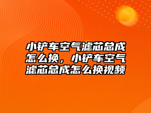 小鏟車空氣濾芯總成怎么換，小鏟車空氣濾芯總成怎么換視頻