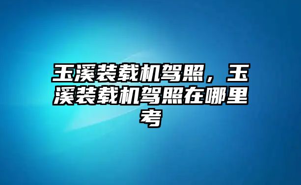 玉溪裝載機(jī)駕照，玉溪裝載機(jī)駕照在哪里考