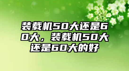 裝載機50大還是60大，裝載機50大還是60大的好