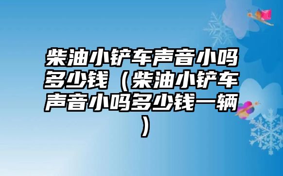 柴油小鏟車聲音小嗎多少錢（柴油小鏟車聲音小嗎多少錢一輛）