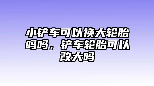 小鏟車可以換大輪胎嗎嗎，鏟車輪胎可以改大嗎