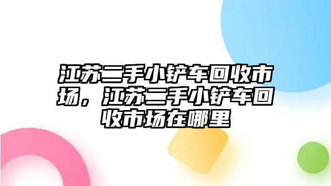 江蘇二手小鏟車回收市場，江蘇二手小鏟車回收市場在哪里