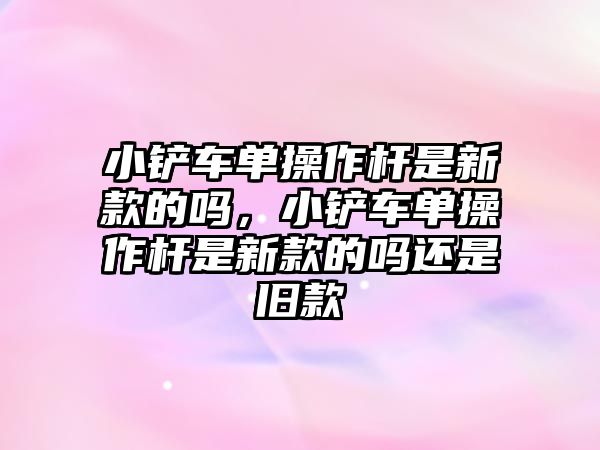 小鏟車單操作桿是新款的嗎，小鏟車單操作桿是新款的嗎還是舊款